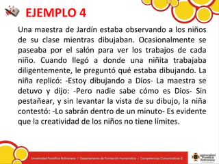 EJEMPLO 4
Una maestra de Jardín estaba observando a los niños
de su clase mientras dibujaban. Ocasionalmente se
paseaba por el salón para ver los trabajos de cada
niño. Cuando llegó a donde una niñita trabajaba
diligentemente, le preguntó qué estaba dibujando. La
niña replicó: -Estoy dibujando a Dios- La maestra se
detuvo y dijo: -Pero nadie sabe cómo es Dios- Sin
pestañear, y sin levantar la vista de su dibujo, la niña
contestó: -Lo sabrán dentro de un minuto- Es evidente
que la creatividad de los niños no tiene límites.
 