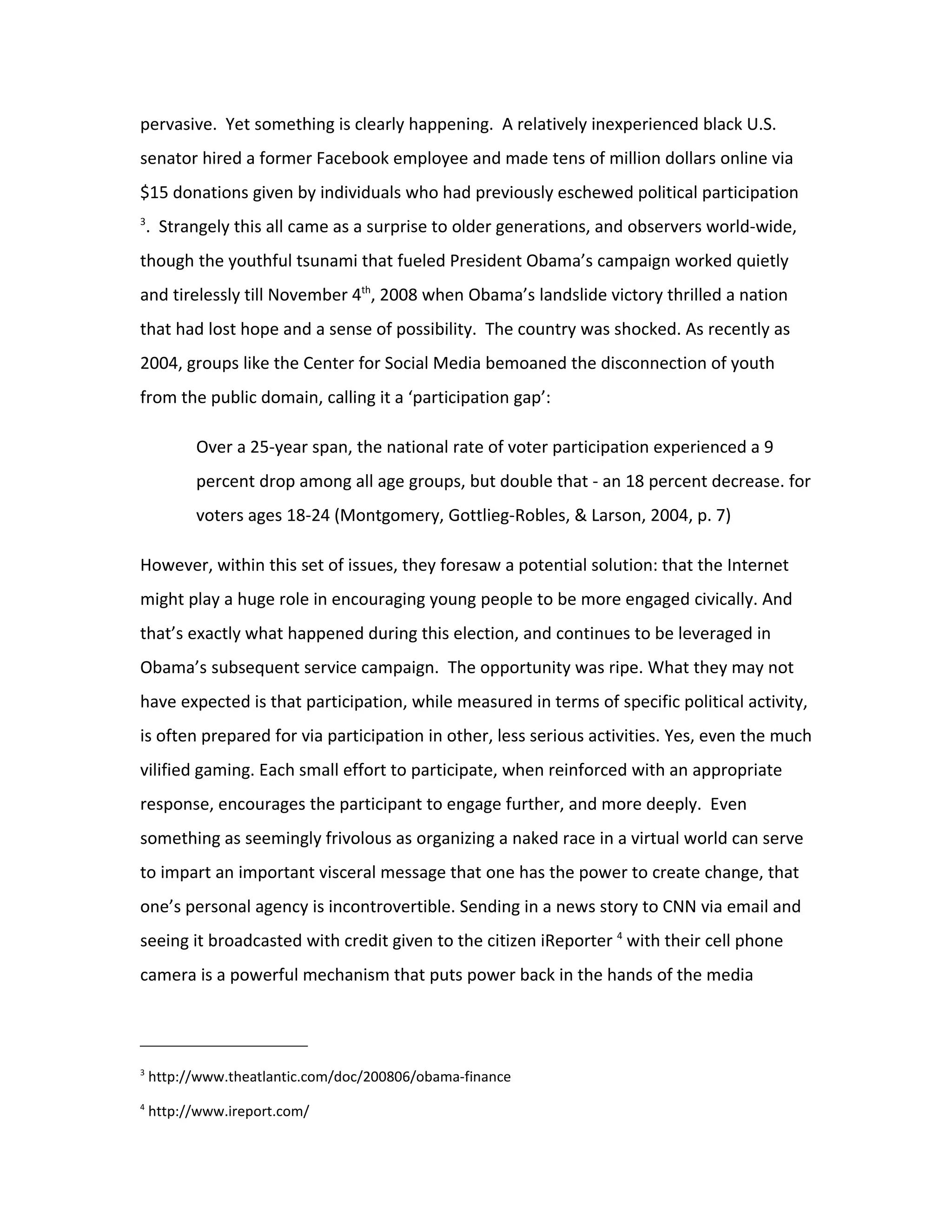 pervasive. Yet something is clearly happening. A relatively inexperienced black U.S.
senator hired a former Facebook employee and made tens of million dollars online via
$15 donations given by individuals who had previously eschewed political participation
3
    . Strangely this all came as a surprise to older generations, and observers world-wide,
though the youthful tsunami that fueled President Obama’s campaign worked quietly
and tirelessly till November 4th, 2008 when Obama’s landslide victory thrilled a nation
that had lost hope and a sense of possibility. The country was shocked. As recently as
2004, groups like the Center for Social Media bemoaned the disconnection of youth
from the public domain, calling it a ‘participation gap’:

          Over a 25-year span, the national rate of voter participation experienced a 9
          percent drop among all age groups, but double that - an 18 percent decrease. for
          voters ages 18-24 (Montgomery, Gottlieg-Robles, & Larson, 2004, p. 7)

However, within this set of issues, they foresaw a potential solution: that the Internet
might play a huge role in encouraging young people to be more engaged civically. And
that’s exactly what happened during this election, and continues to be leveraged in
Obama’s subsequent service campaign. The opportunity was ripe. What they may not
have expected is that participation, while measured in terms of specific political activity,
is often prepared for via participation in other, less serious activities. Yes, even the much
vilified gaming. Each small effort to participate, when reinforced with an appropriate
response, encourages the participant to engage further, and more deeply. Even
something as seemingly frivolous as organizing a naked race in a virtual world can serve
to impart an important visceral message that one has the power to create change, that
one’s personal agency is incontrovertible. Sending in a news story to CNN via email and
seeing it broadcasted with credit given to the citizen iReporter 4 with their cell phone
camera is a powerful mechanism that puts power back in the hands of the media




3
    http://www.theatlantic.com/doc/200806/obama-finance
4
    http://www.ireport.com/
 