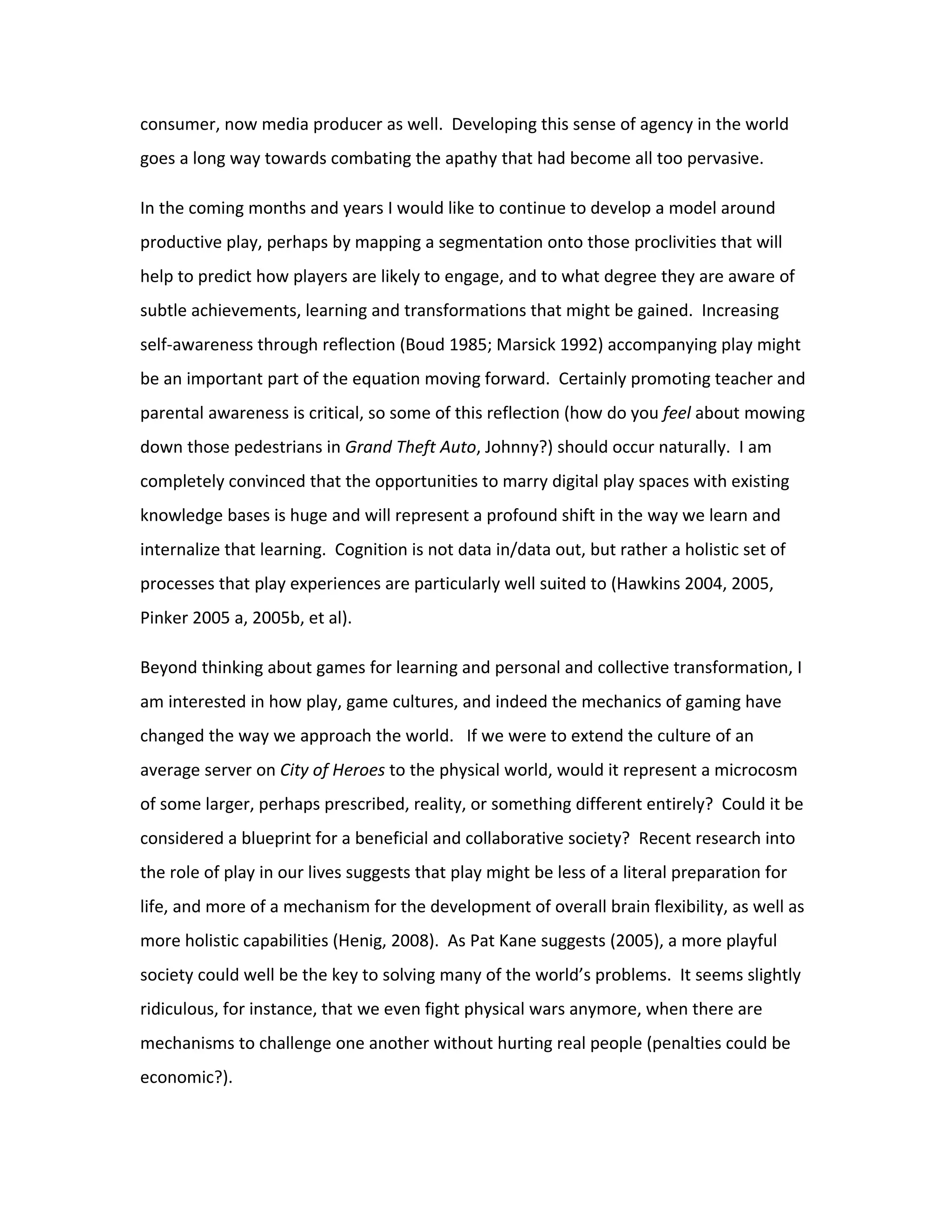 consumer, now media producer as well. Developing this sense of agency in the world
goes a long way towards combating the apathy that had become all too pervasive.

In the coming months and years I would like to continue to develop a model around
productive play, perhaps by mapping a segmentation onto those proclivities that will
help to predict how players are likely to engage, and to what degree they are aware of
subtle achievements, learning and transformations that might be gained. Increasing
self-awareness through reflection (Boud 1985; Marsick 1992) accompanying play might
be an important part of the equation moving forward. Certainly promoting teacher and
parental awareness is critical, so some of this reflection (how do you feel about mowing
down those pedestrians in Grand Theft Auto, Johnny?) should occur naturally. I am
completely convinced that the opportunities to marry digital play spaces with existing
knowledge bases is huge and will represent a profound shift in the way we learn and
internalize that learning. Cognition is not data in/data out, but rather a holistic set of
processes that play experiences are particularly well suited to (Hawkins 2004, 2005,
Pinker 2005 a, 2005b, et al).

Beyond thinking about games for learning and personal and collective transformation, I
am interested in how play, game cultures, and indeed the mechanics of gaming have
changed the way we approach the world. If we were to extend the culture of an
average server on City of Heroes to the physical world, would it represent a microcosm
of some larger, perhaps prescribed, reality, or something different entirely? Could it be
considered a blueprint for a beneficial and collaborative society? Recent research into
the role of play in our lives suggests that play might be less of a literal preparation for
life, and more of a mechanism for the development of overall brain flexibility, as well as
more holistic capabilities (Henig, 2008). As Pat Kane suggests (2005), a more playful
society could well be the key to solving many of the world’s problems. It seems slightly
ridiculous, for instance, that we even fight physical wars anymore, when there are
mechanisms to challenge one another without hurting real people (penalties could be
economic?).
 