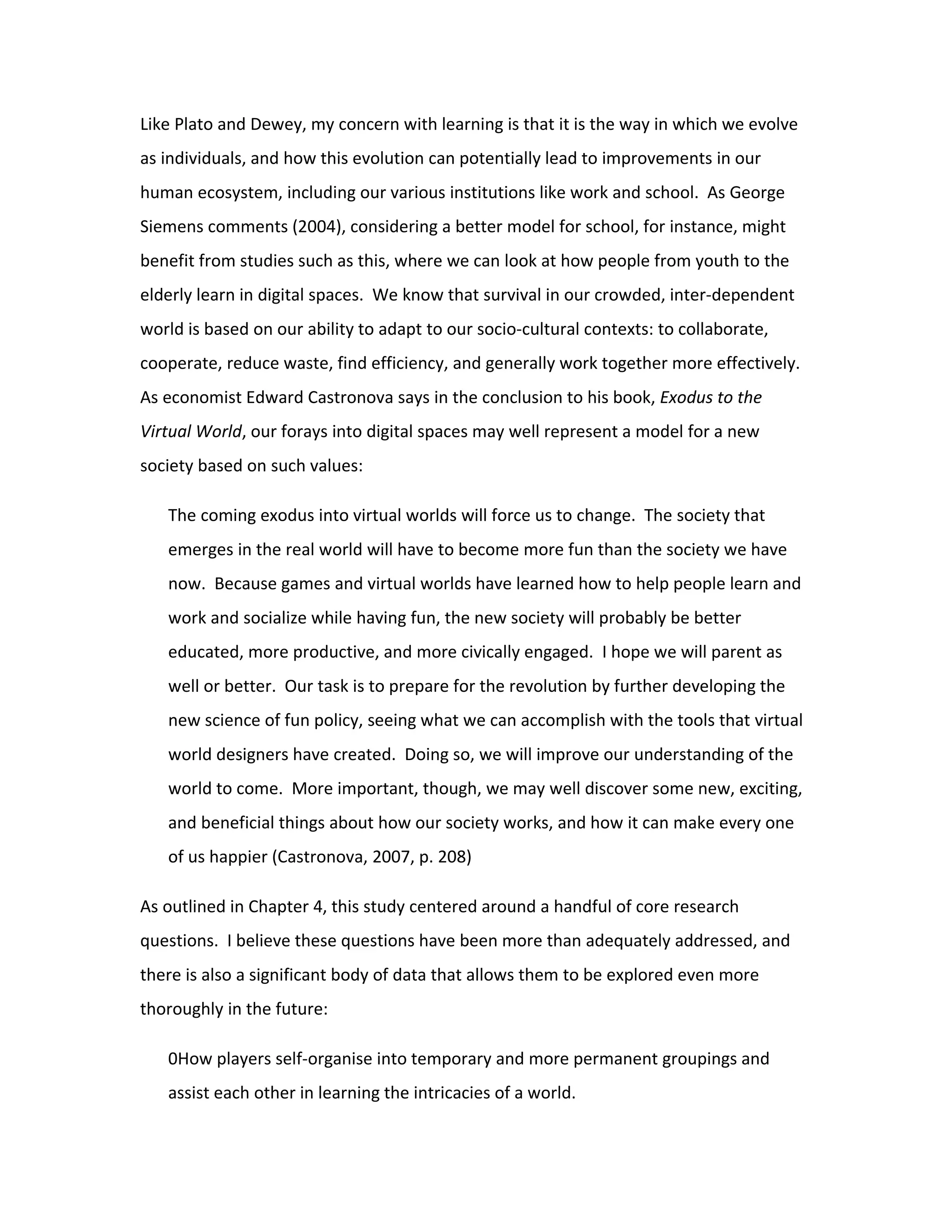 Like Plato and Dewey, my concern with learning is that it is the way in which we evolve
as individuals, and how this evolution can potentially lead to improvements in our
human ecosystem, including our various institutions like work and school. As George
Siemens comments (2004), considering a better model for school, for instance, might
benefit from studies such as this, where we can look at how people from youth to the
elderly learn in digital spaces. We know that survival in our crowded, inter-dependent
world is based on our ability to adapt to our socio-cultural contexts: to collaborate,
cooperate, reduce waste, find efficiency, and generally work together more effectively.
As economist Edward Castronova says in the conclusion to his book, Exodus to the
Virtual World, our forays into digital spaces may well represent a model for a new
society based on such values:

   The coming exodus into virtual worlds will force us to change. The society that
   emerges in the real world will have to become more fun than the society we have
   now. Because games and virtual worlds have learned how to help people learn and
   work and socialize while having fun, the new society will probably be better
   educated, more productive, and more civically engaged. I hope we will parent as
   well or better. Our task is to prepare for the revolution by further developing the
   new science of fun policy, seeing what we can accomplish with the tools that virtual
   world designers have created. Doing so, we will improve our understanding of the
   world to come. More important, though, we may well discover some new, exciting,
   and beneficial things about how our society works, and how it can make every one
   of us happier (Castronova, 2007, p. 208)

As outlined in Chapter 4, this study centered around a handful of core research
questions. I believe these questions have been more than adequately addressed, and
there is also a significant body of data that allows them to be explored even more
thoroughly in the future:

   0How players self-organise into temporary and more permanent groupings and
   assist each other in learning the intricacies of a world.
 