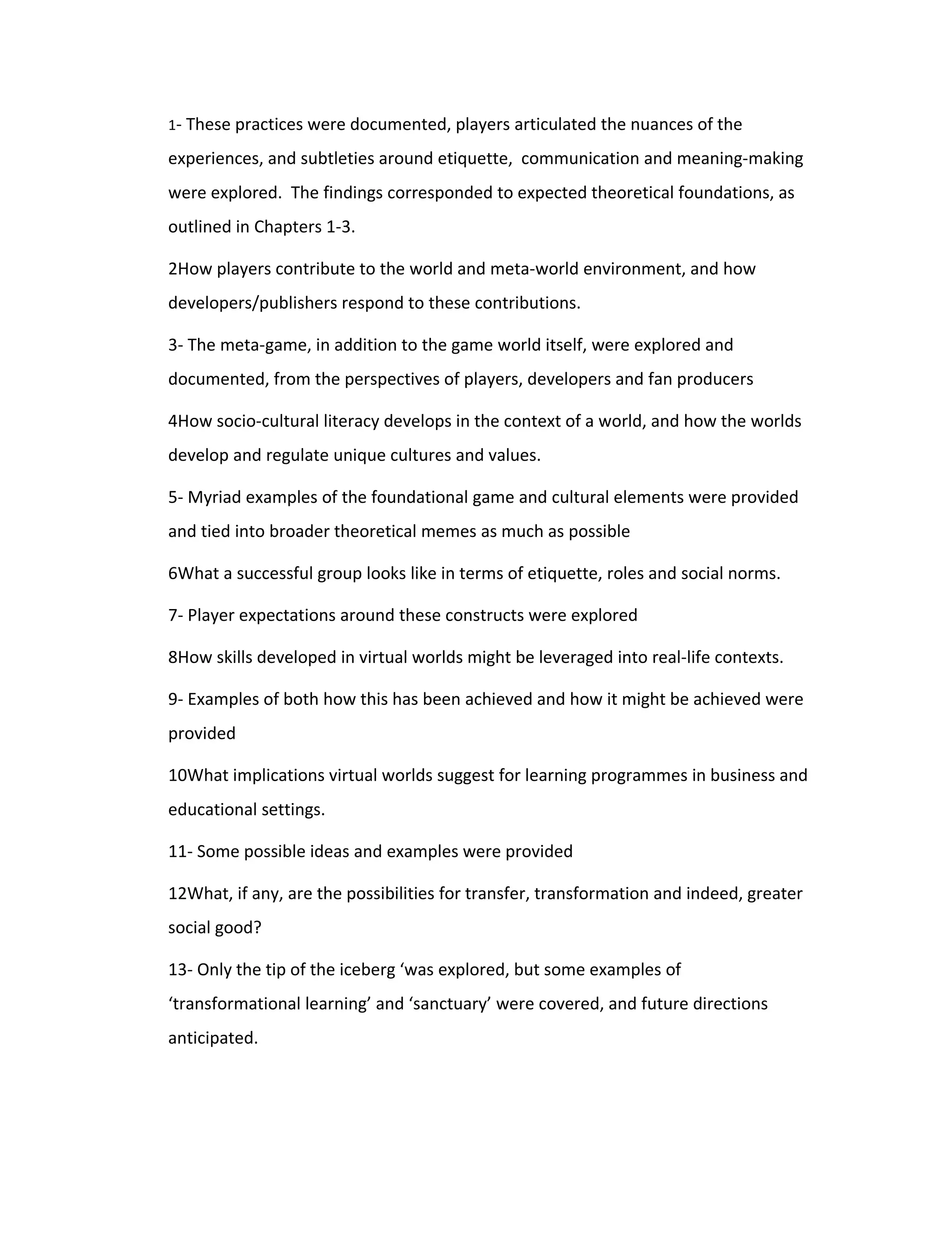 1- These practices were documented, players articulated the nuances of the

experiences, and subtleties around etiquette, communication and meaning-making
were explored. The findings corresponded to expected theoretical foundations, as
outlined in Chapters 1-3.

2How players contribute to the world and meta-world environment, and how
developers/publishers respond to these contributions.

3- The meta-game, in addition to the game world itself, were explored and
documented, from the perspectives of players, developers and fan producers

4How socio-cultural literacy develops in the context of a world, and how the worlds
develop and regulate unique cultures and values.

5- Myriad examples of the foundational game and cultural elements were provided
and tied into broader theoretical memes as much as possible

6What a successful group looks like in terms of etiquette, roles and social norms.

7- Player expectations around these constructs were explored

8How skills developed in virtual worlds might be leveraged into real-life contexts.

9- Examples of both how this has been achieved and how it might be achieved were
provided

10What implications virtual worlds suggest for learning programmes in business and
educational settings.

11- Some possible ideas and examples were provided

12What, if any, are the possibilities for transfer, transformation and indeed, greater
social good?

13- Only the tip of the iceberg ‘was explored, but some examples of
‘transformational learning’ and ‘sanctuary’ were covered, and future directions
anticipated.
 