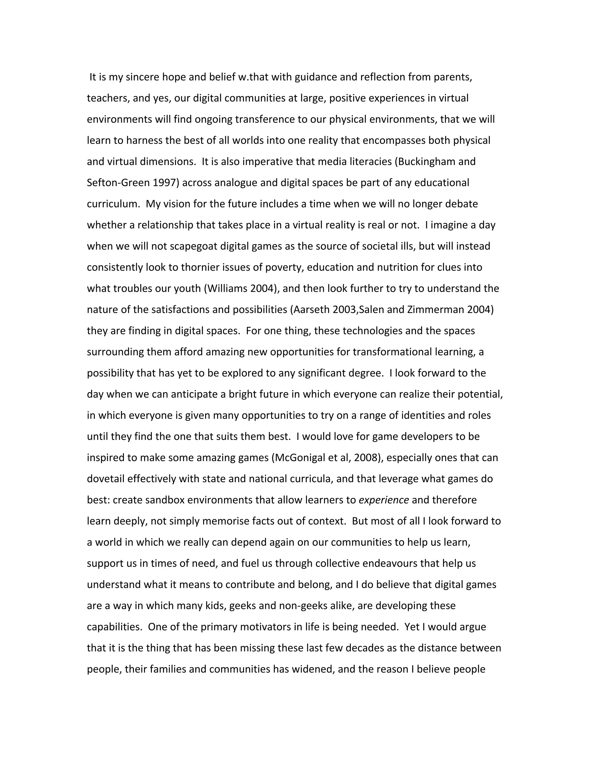 It is my sincere hope and belief w.that with guidance and reflection from parents,
teachers, and yes, our digital communities at large, positive experiences in virtual
environments will find ongoing transference to our physical environments, that we will
learn to harness the best of all worlds into one reality that encompasses both physical
and virtual dimensions. It is also imperative that media literacies (Buckingham and
Sefton-Green 1997) across analogue and digital spaces be part of any educational
curriculum. My vision for the future includes a time when we will no longer debate
whether a relationship that takes place in a virtual reality is real or not. I imagine a day
when we will not scapegoat digital games as the source of societal ills, but will instead
consistently look to thornier issues of poverty, education and nutrition for clues into
what troubles our youth (Williams 2004), and then look further to try to understand the
nature of the satisfactions and possibilities (Aarseth 2003,Salen and Zimmerman 2004)
they are finding in digital spaces. For one thing, these technologies and the spaces
surrounding them afford amazing new opportunities for transformational learning, a
possibility that has yet to be explored to any significant degree. I look forward to the
day when we can anticipate a bright future in which everyone can realize their potential,
in which everyone is given many opportunities to try on a range of identities and roles
until they find the one that suits them best. I would love for game developers to be
inspired to make some amazing games (McGonigal et al, 2008), especially ones that can
dovetail effectively with state and national curricula, and that leverage what games do
best: create sandbox environments that allow learners to experience and therefore
learn deeply, not simply memorise facts out of context. But most of all I look forward to
a world in which we really can depend again on our communities to help us learn,
support us in times of need, and fuel us through collective endeavours that help us
understand what it means to contribute and belong, and I do believe that digital games
are a way in which many kids, geeks and non-geeks alike, are developing these
capabilities. One of the primary motivators in life is being needed. Yet I would argue
that it is the thing that has been missing these last few decades as the distance between
people, their families and communities has widened, and the reason I believe people
 