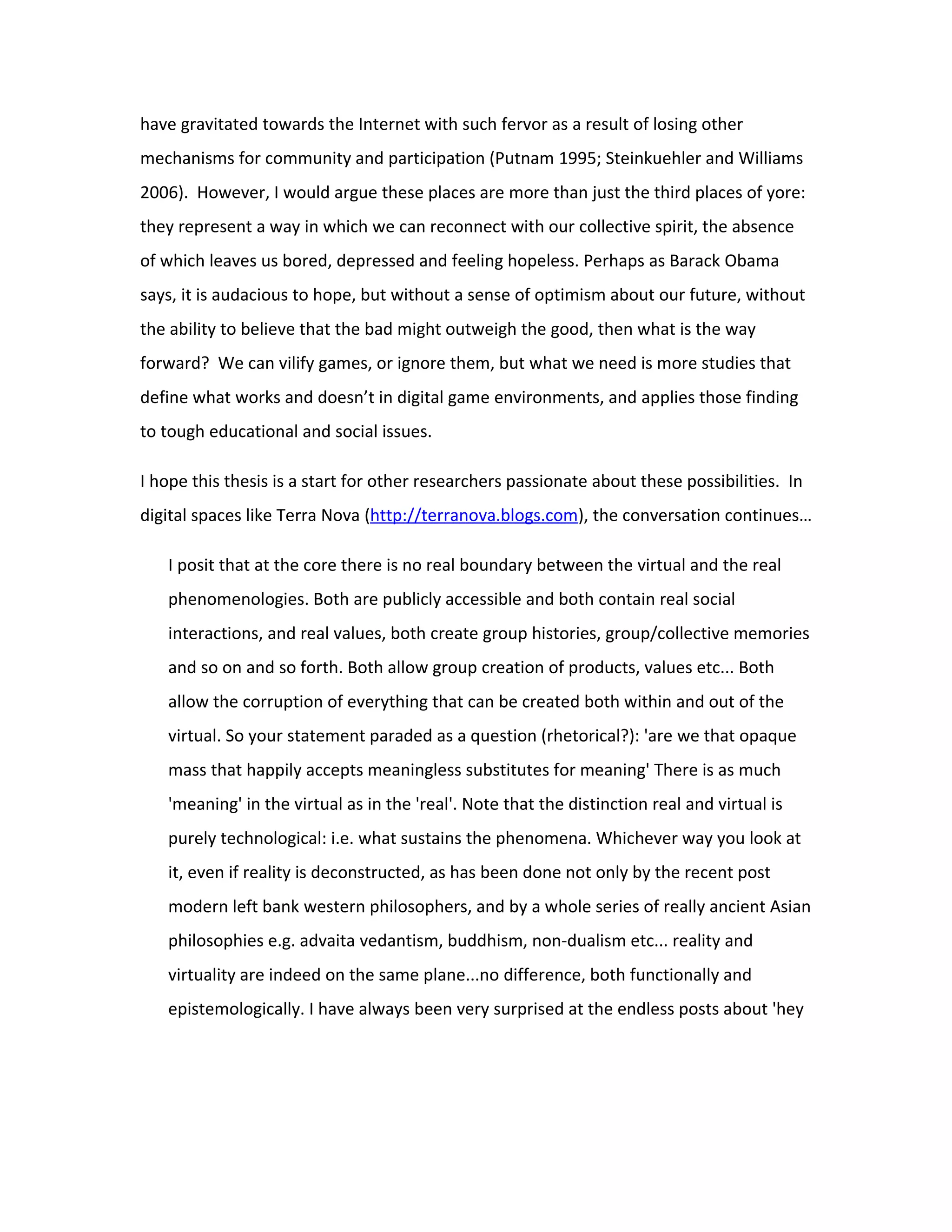 have gravitated towards the Internet with such fervor as a result of losing other
mechanisms for community and participation (Putnam 1995; Steinkuehler and Williams
2006). However, I would argue these places are more than just the third places of yore:
they represent a way in which we can reconnect with our collective spirit, the absence
of which leaves us bored, depressed and feeling hopeless. Perhaps as Barack Obama
says, it is audacious to hope, but without a sense of optimism about our future, without
the ability to believe that the bad might outweigh the good, then what is the way
forward? We can vilify games, or ignore them, but what we need is more studies that
define what works and doesn’t in digital game environments, and applies those finding
to tough educational and social issues.

I hope this thesis is a start for other researchers passionate about these possibilities. In
digital spaces like Terra Nova (http://terranova.blogs.com), the conversation continues…

   I posit that at the core there is no real boundary between the virtual and the real
   phenomenologies. Both are publicly accessible and both contain real social
   interactions, and real values, both create group histories, group/collective memories
   and so on and so forth. Both allow group creation of products, values etc... Both
   allow the corruption of everything that can be created both within and out of the
   virtual. So your statement paraded as a question (rhetorical?): 'are we that opaque
   mass that happily accepts meaningless substitutes for meaning' There is as much
   'meaning' in the virtual as in the 'real'. Note that the distinction real and virtual is
   purely technological: i.e. what sustains the phenomena. Whichever way you look at
   it, even if reality is deconstructed, as has been done not only by the recent post
   modern left bank western philosophers, and by a whole series of really ancient Asian
   philosophies e.g. advaita vedantism, buddhism, non-dualism etc... reality and
   virtuality are indeed on the same plane...no difference, both functionally and
   epistemologically. I have always been very surprised at the endless posts about 'hey
 