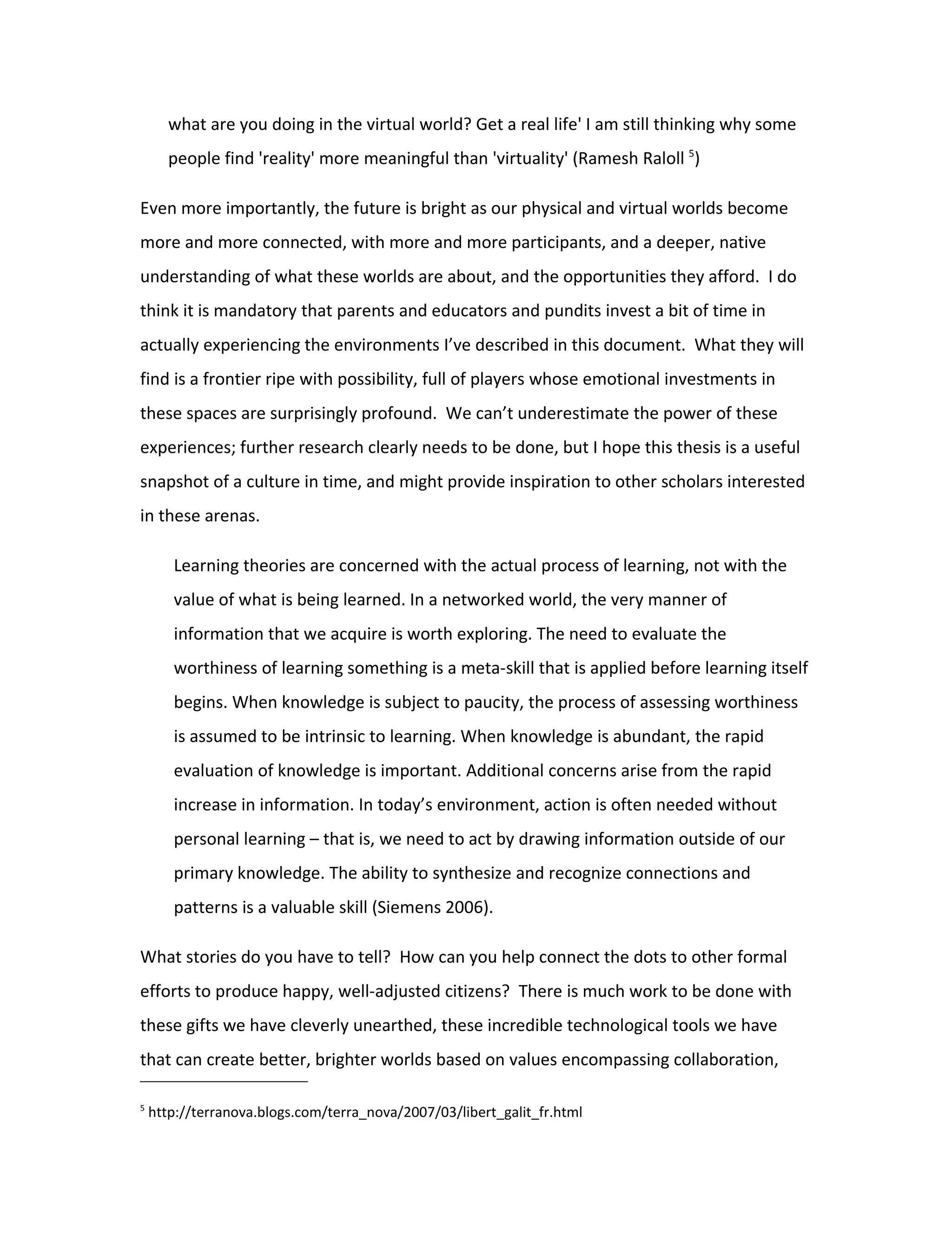 what are you doing in the virtual world? Get a real life' I am still thinking why some
       people find 'reality' more meaningful than 'virtuality' (Ramesh Raloll 5)

Even more importantly, the future is bright as our physical and virtual worlds become
more and more connected, with more and more participants, and a deeper, native
understanding of what these worlds are about, and the opportunities they afford. I do
think it is mandatory that parents and educators and pundits invest a bit of time in
actually experiencing the environments I’ve described in this document. What they will
find is a frontier ripe with possibility, full of players whose emotional investments in
these spaces are surprisingly profound. We can’t underestimate the power of these
experiences; further research clearly needs to be done, but I hope this thesis is a useful
snapshot of a culture in time, and might provide inspiration to other scholars interested
in these arenas.

       Learning theories are concerned with the actual process of learning, not with the
       value of what is being learned. In a networked world, the very manner of
       information that we acquire is worth exploring. The need to evaluate the
       worthiness of learning something is a meta-skill that is applied before learning itself
       begins. When knowledge is subject to paucity, the process of assessing worthiness
       is assumed to be intrinsic to learning. When knowledge is abundant, the rapid
       evaluation of knowledge is important. Additional concerns arise from the rapid
       increase in information. In today’s environment, action is often needed without
       personal learning – that is, we need to act by drawing information outside of our
       primary knowledge. The ability to synthesize and recognize connections and
       patterns is a valuable skill (Siemens 2006).

What stories do you have to tell? How can you help connect the dots to other formal
efforts to produce happy, well-adjusted citizens? There is much work to be done with
these gifts we have cleverly unearthed, these incredible technological tools we have
that can create better, brighter worlds based on values encompassing collaboration,

5
    http://terranova.blogs.com/terra_nova/2007/03/libert_galit_fr.html
 