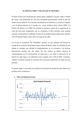 EL REINO UNIDO A TRAVÉS DE SU HISTORIA


El Reino Unido está constituido por cuatros países: Inglaterra, Escocia, Gales e Irlanda
del Norte. Está gobernada por una sola monarquía parlamentaria siendo la jefe del
estado la reina Isabel II. Su economía está basada en la industria y el comercio, llegando
a ser la quinta potencia en el mundo con mayor producto bruto interno (PBI): 2,4
billones de dólares en el 2006. Su moneda se mantiene a pesar de la expansión de la
zona del euro pues actualmente está en circulación la libra esterlina como moneda
nacional. Analizaremos en adelante los datos de su producto bruto interno para entender
como ha logrado llegar a estas cifras a lo largo de los años.


Es así que la consultoría “No Transables” presenta en este apartado del informe un
estudio de la evolución del producto bruto interno de Reino Unido .La finalidad de este
trabajo es entender con claridad el comportamiento de su economía y las diversas
fluctuaciones durante casi dos siglos. De esta manera se intenta observar el
comportamiento de los inversionistas de dicho país y ver cómo el transcurso de su
historia ha dado lugar a los diferentes ciclos surgidos entre 1830 al 2006. Asimismo,
también se buscará analizar la evolución del crecimiento tendencial a lo largo de estos
periodos.


En primer lugar, se ha usado tres métodos de extracción de tendencias para obtener los
posibles ciclos económicos:


   1. Filtro de Hodrick-Prescott
 