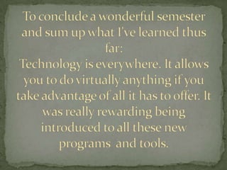 To conclude a wonderful semester and sum up what I've learned thus far: Technology is everywhere. It allows you to do virtually anything if you take advantage of all it has to offer. It was really rewarding being introduced to all these new programs  and tools.  