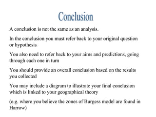 Conclusion A conclusion is not the same as an analysis. In the conclusion you must refer back to your original question or hypothesis You also need to refer back to your aims and predictions, going through each one in turn You should provide an overall conclusion based on the results you collected You may include a diagram to illustrate your final conclusion which is linked to your geographical theory  (e.g. where you believe the zones of Burgess model are found in Harrow) 