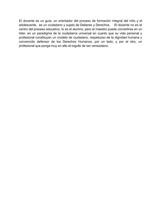 El docente es un guía, un orientador del proceso de formación integral del niño y el
adolescente, es un ciudadano y sujeto de Deberes y Derechos. El docente no es el
centro del proceso educativo, lo es el alumno, pero el maestro puede convertirse en un
líder, en un paradigma de la ciudadanía universal en cuanto que su vida personal y
profesional constituyan un modelo de ciudadano, respetuoso de la dignidad humana y
convencido defensor de los Derechos Humanos, por un lado; y por el otro, un
profesional que ponga muy en alto el orgullo de ser venezolano.
 