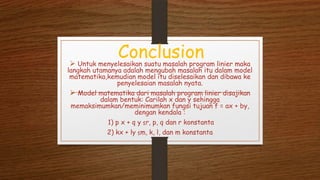 Conclusion Untuk menyelesaikan suatu masalah program linier maka
langkah utamanya adalah mengubah masalah itu dalam model
matematika,kemudian model itu diselesaikan dan dibawa ke
penyelesaian masalah nyata.
 Model matematika dari masalah program linier disajikan
dalam bentuk: Carilah x dan y sehingga
memaksimumkan/meminimumkan fungsi tujuan f = ax + by,
dengan kendala :
1) p x + q y ≤r, p, q dan r konstanta
2) kx + ly ≤m, k, l, dan m konstanta
 