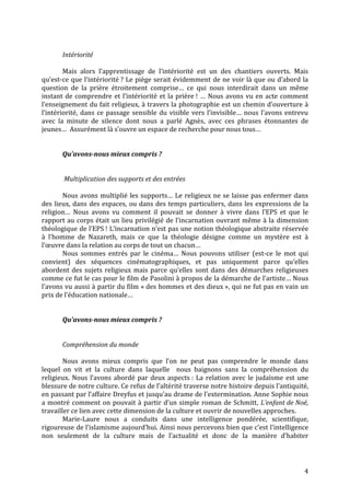 4
Intériorité
Mais alors l’apprentissage de l’intériorité est un des chantiers ouverts. Mais
qu’est-ce que l’intériorité ? Le piège serait évidemment de ne voir là que ou d’abord la
question de la prière étroitement comprise… ce qui nous interdirait dans un même
instant de comprendre et l’intériorité et la prière ! … Nous avons vu en acte comment
l’enseignement du fait religieux, à travers la photographie est un chemin d’ouverture à
l’intériorité, dans ce passage sensible du visible vers l’invisible… nous l’avons entrevu
avec la minute de silence dont nous a parlé Agnès, avec ces phrases étonnantes de
jeunes… Assurément là s’ouvre un espace de recherche pour nous tous…
Qu’avons-nous mieux compris ?
Multiplication des supports et des entrées
Nous avons multiplié les supports… Le religieux ne se laisse pas enfermer dans
des lieux, dans des espaces, ou dans des temps particuliers, dans les expressions de la
religion… Nous avons vu comment il pouvait se donner à vivre dans l’EPS et que le
rapport au corps était un lieu privilégié de l’incarnation ouvrant même à la dimension
théologique de l’EPS ! L’incarnation n’est pas une notion théologique abstraite réservée
à l’homme de Nazareth, mais ce que la théologie désigne comme un mystère est à
l’œuvre dans la relation au corps de tout un chacun…
Nous sommes entrés par le cinéma… Nous pouvons utiliser (est-ce le mot qui
convient) des séquences cinématographiques, et pas uniquement parce qu’elles
abordent des sujets religieux mais parce qu’elles sont dans des démarches religieuses
comme ce fut le cas pour le film de Pasolini à propos de la démarche de l’artiste… Nous
l’avons vu aussi à partir du film « des hommes et des dieux », qui ne fut pas en vain un
prix de l’éducation nationale…
Qu’avons-nous mieux compris ?
Compréhension du monde
Nous avons mieux compris que l’on ne peut pas comprendre le monde dans
lequel on vit et la culture dans laquelle nous baignons sans la compréhension du
religieux. Nous l’avons abordé par deux aspects : La relation avec le judaïsme est une
blessure de notre culture. Ce refus de l’altérité traverse notre histoire depuis l’antiquité,
en passant par l’affaire Dreyfus et jusqu’au drame de l’extermination. Anne Sophie nous
a montré comment on pouvait à partir d’un simple roman de Schmitt, L’enfant de Noé,
travailler ce lien avec cette dimension de la culture et ouvrir de nouvelles approches.
Marie-Laure nous a conduits dans une intelligence pondérée, scientifique,
rigoureuse de l’islamisme aujourd’hui. Ainsi nous percevons bien que c’est l’intelligence
non seulement de la culture mais de l’actualité et donc de la manière d’habiter
 