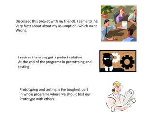 Discussed this project with my friends, I came to the
Very facts about about my assumptions which went
Wrong.
I revised them ang got a perfect solution
At the end of the programe in prototyping and
testing
Prototyping and testing is the toughest part
In whole programe.where we should test our
Prototype with others.
 
