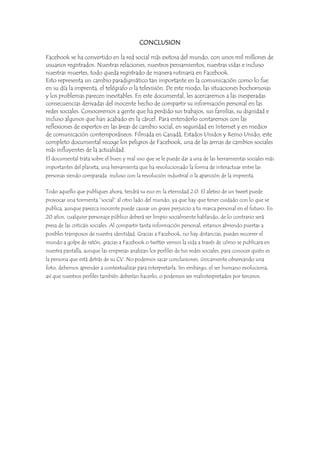 CONCLUSION
Facebook se ha convertido en la red social más exitosa del mundo, con unos mil millones de
usuarios registrados. Nuestras relaciones, nuestros pensamientos, nuestras vidas e incluso
nuestras muertes, todo queda registrado de manera rutinaria en Facebook.
Esto representa un cambio paradigmático tan importante en la comunicación como lo fue
en su día la imprenta, el telégrafo o la televisión. De este modo, las situaciones bochornosas
y los problemas parecen inevitables. En este documental, les acercaremos a las inesperadas
consecuencias derivadas del inocente hecho de compartir su información personal en las
redes sociales. Conoceremos a gente que ha perdido sus trabajos, sus familias, su dignidad e
incluso algunos que han acabado en la cárcel. Para entenderlo contaremos con las
reflexiones de expertos en las áreas de cambio social, en seguridad en Internet y en medios
de comunicación contemporáneos. Filmada en Canadá, Estados Unidos y Reino Unido, este
completo documental recoge los peligros de Facebook, una de las armas de cambios sociales
más influyentes de la actualidad.
El documental trata sobre el buen y mal uso que se le puede dar a una de las herramientas sociales más
importantes del planeta, una herramienta que ha revolucionado la forma de interactuar entre las
personas siendo comparada incluso con la revolución industrial o la aparición de la imprenta.
Todo aquello que publiques ahora, tendrá su eco en la eternidad 2.0. El aleteo de un tweet puede
provocar una tormenta “social” al otro lado del mundo, ya que hay que tener cuidado con lo que se
publica, aunque parezca inocente puede causar un grave perjuicio a tu marca personal en el futuro. En
20 años, cualquier personaje público deberá ser limpio socialmente hablando, de lo contrario será
presa de las criticáis sociales. Al compartir tanta información personal, estamos abriendo puertas a
posibles tramposos de nuestra identidad. Gracias a Facebook, no hay distancias, puedes recorrer el
mundo a golpe de ratón, gracias a Facebook o twitter vemos la vida a través de cómo se publicara en
nuestra pantalla, aunque las empresas analizan los perfiles de tus redes sociales, para conocer quién es
la persona que está detrás de su CV. No podemos sacar conclusiones, únicamente observando una
foto, debemos aprender a contextualizar para interpretarla. Sin embargo, el ser humano evoluciona,
así que nuestros perfiles también deberían hacerlo, o podemos ser malinterpretados por terceros.

 