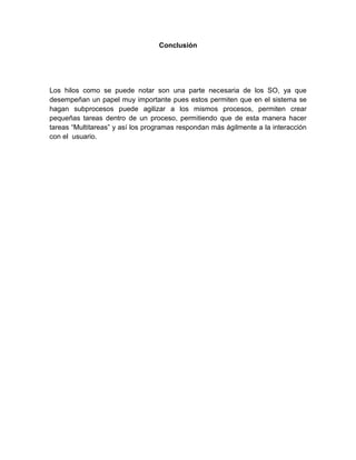 Conclusión
Los hilos como se puede notar son una parte necesaria de los SO, ya que
desempeñan un papel muy importante pues estos permiten que en el sistema se
hagan subprocesos puede agilizar a los mismos procesos, permiten crear
pequeñas tareas dentro de un proceso, permitiendo que de esta manera hacer
tareas “Multitareas” y así los programas respondan más ágilmente a la interacción
con el usuario.
 