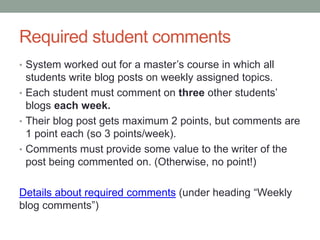 Required student comments
• System worked out for a master’s course in which all
students write blog posts on weekly assigned topics.
• Each student must comment on three other students’
blogs each week.
• Their blog post gets maximum 2 points, but comments are
1 point each (so 3 points/week).
• Comments must provide some value to the writer of the
post being commented on. (Otherwise, no point!)
Details about required comments (under heading “Weekly
blog comments”)
 