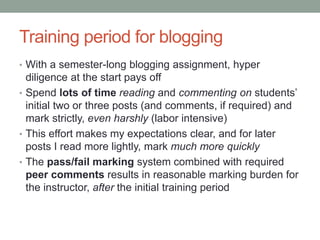 Training period for blogging
• With a semester-long blogging assignment, hyper
diligence at the start pays off
• Spend lots of time reading and commenting on students’
initial two or three posts (and comments, if required) and
mark strictly, even harshly (labor intensive)
• This effort makes my expectations clear, and for later
posts I read more lightly, mark much more quickly
• The pass/fail marking system combined with required
peer comments results in reasonable marking burden for
the instructor, after the initial training period
 