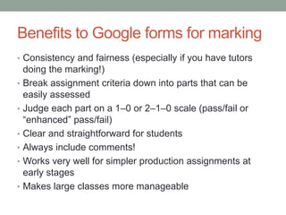 Benefits to Google forms for marking
• Consistency and fairness (especially if you have tutors
doing the marking!)
• Break assignment criteria down into parts that can be
easily assessed
• Judge each part on a 1–0 or 2–1–0 scale (pass/fail or
“enhanced” pass/fail)
• Clear and straightforward for students
• Always include comments!
• Works very well for simpler production assignments at
early stages
• Makes large classes more manageable
 