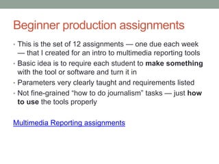 Beginner production assignments
• This is the set of 12 assignments — one due each week
— that I created for an intro to multimedia reporting tools
• Basic idea is to require each student to make something
with the tool or software and turn it in
• Parameters very clearly taught and requirements listed
• Not fine-grained “how to do journalism” tasks — just how
to use the tools properly
Multimedia Reporting assignments
 