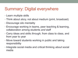 Summary: Digital everywhere
• Learn multiple skills
• Think about story, not about medium (print, broadcast)
• Discourage silo mentality
• Encourage working in teams, peer teaching & learning,
collaboration among students and staff
• Carry ideas and skills through, from class to class, and
from year to year
• Move toward students working in public and taking
responsibility
• Integrate social media and critical thinking about social
media
 