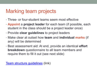 Marking team projects
• Three- or four-student teams seem most effective
• Appoint a project leader for each team (if possible, each
student in the class should be a project leader once)
• Provide clear guidelines to project leaders
• Make clear at outset how team and individual marks (if
any) will be determined
• Best assessment aid: At end, provide an identical effort
breakdown questionnaire to all team members and
require them to fill it out (see next slide)
Team structure guidelines (link)
 