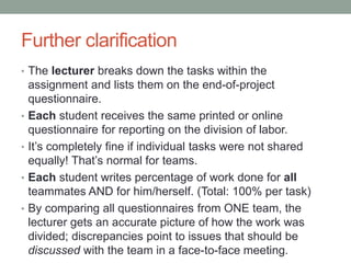 Further clarification
• The lecturer breaks down the tasks within the
assignment and lists them on the end-of-project
questionnaire.
• Each student receives the same printed or online
questionnaire for reporting on the division of labor.
• It’s completely fine if individual tasks were not shared
equally! That’s normal for teams.
• Each student writes percentage of work done for all
teammates AND for him/herself. (Total: 100% per task)
• By comparing all questionnaires from ONE team, the
lecturer gets an accurate picture of how the work was
divided; discrepancies point to issues that should be
discussed with the team in a face-to-face meeting.
 