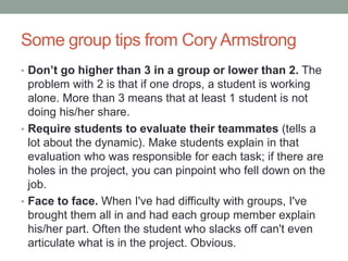 Some group tips from Cory Armstrong
• Don’t go higher than 3 in a group or lower than 2. The
problem with 2 is that if one drops, a student is working
alone. More than 3 means that at least 1 student is not
doing his/her share.
• Require students to evaluate their teammates (tells a
lot about the dynamic). Make students explain in that
evaluation who was responsible for each task; if there are
holes in the project, you can pinpoint who fell down on the
job.
• Face to face. When I've had difficulty with groups, I've
brought them all in and had each group member explain
his/her part. Often the student who slacks off can't even
articulate what is in the project. Obvious.
 