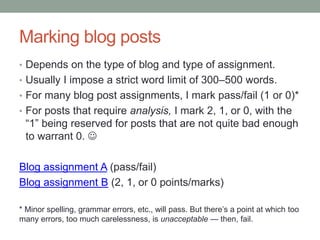 Marking blog posts
• Depends on the type of blog and type of assignment.
• Usually I impose a strict word limit of 300–500 words.
• For many blog post assignments, I mark pass/fail (1 or 0)*
• For posts that require analysis, I mark 2, 1, or 0, with the
“1” being reserved for posts that are not quite bad enough
to warrant 0. 
Blog assignment A (pass/fail)
Blog assignment B (2, 1, or 0 points/marks)
* Minor spelling, grammar errors, etc., will pass. But there’s a point at which too
many errors, too much carelessness, is unacceptable — then, fail.
 