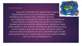 Solo por comentar me queda decir que la
Industrialización es una actividad que tiene miles de
beneficios en nuestra vida cotidiana, es muy importante
que hagamos consciencia acerca de lo que estamos
consumiendo, si realmente nos estamos nutriendo o
simplemente nos estamos alimentando, debemos crear
otros hábitos y una nueva consciencia alimentaria ya que
en los tiempos que nos ha tocado vivir el ser parte y
esclavos del consumismo es una costumbre que no solo
está acabando con nuestra salud y la de nuestros bolsillos
sino con la humanidad en sí.
CONCLUSION
 