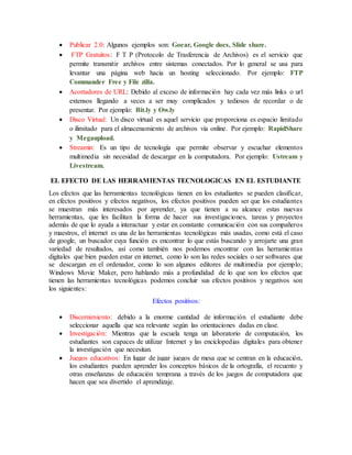  Publicar 2.0: Algunos ejemplos son: Goear, Google docs, Slide share.
 FTP Gratuitos: F T P (Protocolo de Trasferencia de Archivos) es el servicio que
permite transmitir archivos entre sistemas conectados. Por lo general se usa para
levantar una página web hacia un hosting seleccionado. Por ejemplo: FTP
Commander Free y File zilla.
 Acortadores de URL: Debido al exceso de información hay cada vez más links o url
extensos llegando a veces a ser muy complicados y tediosos de recordar o de
presentar. Por ejemplo: Bit.ly y Ow.ly
 Disco Virtual: Un disco virtual es aquel servicio que proporciona es espacio limitado
o ilimitado para el almacenamiento de archivos vía online. Por ejemplo: RapidShare
y Megaupload.
 Streamin: Es un tipo de tecnología que permite observar y escuchar elementos
multimedia sin necesidad de descargar en la computadora. Por ejemplo: Ustream y
Livestream.
EL EFECTO DE LAS HERRAMIENTAS TECNOLOGICAS EN EL ESTUDIANTE
Los efectos que las herramientas tecnológicas tienen en los estudiantes se pueden clasificar,
en efectos positivos y efectos negativos, los efectos positivos pueden ser que los estudiantes
se muestran más interesados por aprender, ya que tienen a su alcance estas nuevas
herramientas, que les facilitan la forma de hacer sus investigaciones, tareas y proyectos
además de que lo ayuda a interactuar y estar en constante comunicación con sus compañeros
y maestros, el internet es una de las herramientas tecnológicas más usadas, como está el caso
de google, un buscador cuya función es encontrar lo que estás buscando y arrojarte una gran
variedad de resultados, así como también nos podemos encontrar con las herramientas
digitales que bien pueden estar en internet, como lo son las redes sociales o ser softwares que
se descargan en el ordenador, como lo son algunos editores de multimedia por ejemplo;
Windows Movie Maker, pero hablando más a profundidad de lo que son los efectos que
tienen las herramientas tecnológicas podemos concluir sus efectos positivos y negativos son
los siguientes:
Efectos positivos:
 Discernimiento: debido a la enorme cantidad de información el estudiante debe
seleccionar aquella que sea relevante según las orientaciones dadas en clase.
 Investigación: Mientras que la escuela tenga un laboratorio de computación, los
estudiantes son capaces de utilizar Internet y las enciclopedias digitales para obtener
la investigación que necesitan.
 Juegos educativos: En lugar de jugar juegos de mesa que se centran en la educación,
los estudiantes pueden aprender los conceptos básicos de la ortografía, el recuento y
otras enseñanzas de educación temprana a través de los juegos de computadora que
hacen que sea divertido el aprendizaje.
 