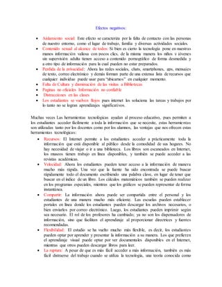 Efectos negativos:
 Aislamiento social: Este efecto se caracteriza por la falta de contacto con las personas
de nuestro entorno, como el lugar de trabajo, familia y diversas actividades sociales.
 Contenido sexual al alcance de todos: Si bien es cierto la tecnología pone en nuestras
manos información valiosa con pocos clics, de la misma manera los niños y jóvenes
sin supervisión adulta tienen acceso a contenido pornográfico de forma desmedida y
a otro tipo de información para la cual pueden no estar preparados.
 Perdida de la privacidad: Ahora las redes sociales, chats, smartphones, gps, mensajes
de texto, correo electrónico y demás forman parte de una extensa lista de recursos que
cualquier individuo puede usar para “ubicarnos” en cualquier momento.
 Falta de Cultura y disminución de las visitas a Bibliotecas
 Paginas no oficiales Información no confiable
 Distracciones en las clases
 Los estudiantes se vuelven flojos pues internet les soluciona las tareas y trabajos por
lo tanto no se logran aprendizajes significativos.
Muchas veces Las herramientas tecnológicas ayudan al proceso educativo, pues permiten a
los estudiantes acceder fácilmente a toda la información que se necesite, estas herramientas
son utilizadas tanto por los docentes como por los alumnos, las ventajas que nos ofrecen estas
herramientas tecnológicas:
 Recursos: El Internet permite a los estudiantes acceder a prácticamente toda la
información que está disponible al público desde la comodidad de sus hogares. No
hay necesidad de viajar o ir a una biblioteca. Los libros son escaneados en Internet,
los museos tienen trabajo en línea disponibles, y también se puede acceder a las
revistas académicas.
 Velocidad: Ahora los estudiantes pueden tener acceso a la información de manera
mucho más rápida. Una vez que la fuente ha sido encontrada se puede buscar
rápidamente todo el documento escribiendo una palabra clave, en lugar de tener que
buscar en el índice de un libro. Los cálculos matemáticos también se pueden realizar
en los programas especiales, mientras que los gráficos se pueden representar de forma
instantánea.
 Compartir: La información ahora puede ser compartida entre el personal y los
estudiantes de una manera mucho más eficiente. Las escuelas pueden establecer
portales en línea donde los estudiantes pueden descargar los archivos necesarios, o
bien enviarlos por correo electrónico. Luego, los estudiantes pueden imprimir según
sea necesario. El rol de los profesores ha cambiado; ya no son los dispensadores de
información, sino que facilitan el aprendizaje al proporcionar directrices y fuentes
recomendadas.
 Flexibilidad: El estudio se ha vuelto mucho más flexible, es decir, los estudiantes
pueden optar por aprender y presentar la información a su manera. Los que prefieren
el aprendizaje visual puede optar por ver documentales disponibles en el Internet,
mientras que otros pueden descargar libros para leer.
 La ruptura: A pesar de que es más fácil acceder a más información, también es más
fácil distraerse del trabajo cuando se utiliza la tecnología, una teoría conocida como
 