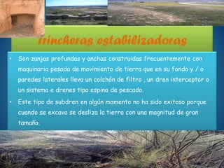 Trincheras estabilizadoras
• Son zanjas profundas y anchas construidas frecuentemente con
maquinaria pesada de movimiento de tierra que en su fondo y / o
paredes laterales lleva un colchón de filtro , un dren interceptor o
un sistema e drenes tipo espina de pescado.
• Este tipo de subdren en algún momento no ha sido exitoso porque
cuando se excava se desliza la tierra con una magnitud de gran
tamaño.
 
