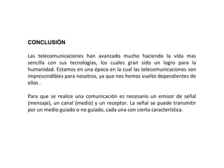 CONCLUSIÓN
Las telecomunicaciones han avanzado mucho haciendo la vida mas
sencilla con sus tecnologías, los cuales gran sido un logro para la
humanidad. Estamos en una época en la cual las telecomunicaciones son
imprescindibles para nosotros, ya que nos hemos vuelto dependientes de
ellos .
Para que se realice una comunicación es necesario un emisor de señal
(mensaje), un canal (medio) y un receptor. La señal se puede transmitir
por un medio guiado o no guiado, cada una con cierta característica.