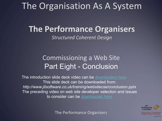 The Organisation As A System
The Performance Organisers
Structured Coherent Design
The Performance Organisers
Commissioning a Web Site
Part Eight - Conclusion
The introduction slide deck video can be downloaded here
This slide deck can be downloaded from:
http://www.jitsoftware.co.uk/training/websitecse/conclusion.pptx
The preceding video on web site developer selection and issues
to consider can be downloaded here
 