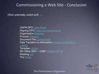 The Performance Organisers
Commissioning a Web Site - Conclusion
Other potentially useful stuff…..
GDPR DPO Case Study
Aligning DPO Policy and Governance
Organisation Mapping
Process Mapping
Document File Librarianship
Data Transition to information, proving organisation
viability
Template Library
MS Office 2007 – O365 Toolbar add ins
Reading List
The Portal
 