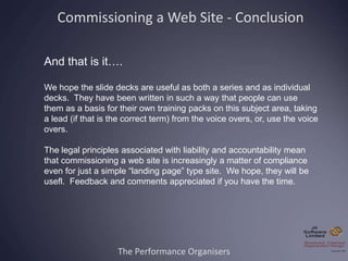 The Performance Organisers
And that is it….
We hope the slide decks are useful as both a series and as individual
decks. They have been written in such a way that people can use
them as a basis for their own training packs on this subject area, taking
a lead (if that is the correct term) from the voice overs, or, use the voice
overs.
The legal principles associated with liability and accountability mean
that commissioning a web site is increasingly a matter of compliance
even for just a simple “landing page” type site. We hope, they will be
usefl. Feedback and comments appreciated if you have the time.
Commissioning a Web Site - Conclusion
 