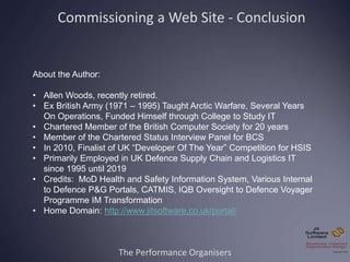 The Performance Organisers
About the Author:
• Allen Woods, recently retired.
• Ex British Army (1971 – 1995) Taught Arctic Warfare, Several Years
On Operations, Funded Himself through College to Study IT
• Chartered Member of the British Computer Society for 20 years
• Member of the Chartered Status Interview Panel for BCS
• In 2010, Finalist of UK “Developer Of The Year” Competition for HSIS
• Primarily Employed in UK Defence Supply Chain and Logistics IT
since 1995 until 2019
• Credits: MoD Health and Safety Information System, Various Internal
to Defence P&G Portals, CATMIS, IQB Oversight to Defence Voyager
Programme IM Transformation
• Home Domain: http://www.jitsoftware.co.uk/portal/
Commissioning a Web Site - Conclusion
 