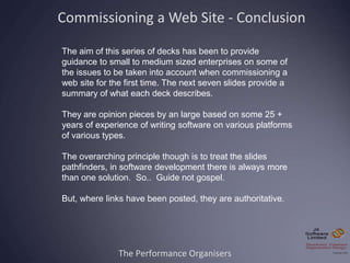 The Performance Organisers
Commissioning a Web Site - Conclusion
The aim of this series of decks has been to provide
guidance to small to medium sized enterprises on some of
the issues to be taken into account when commissioning a
web site for the first time. The next seven slides provide a
summary of what each deck describes.
They are opinion pieces by an large based on some 25 +
years of experience of writing software on various platforms
of various types.
The overarching principle though is to treat the slides
pathfinders, in software development there is always more
than one solution. So.. Guide not gospel.
But, where links have been posted, they are authoritative.
 