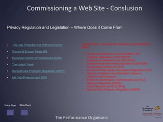 The Performance Organisers
Commissioning a Web Site - Conslusion
Privacy Regulation and Legislation – Where Does it Come From
• The Data Protection Act 1998 (and before)
• Council of Europe Treaty 108
• European Charter of Fundamental Rights
• The Lisbon Treaty
• General Data Protection Regulation (GDPR)
• UK Data Protection Act 2018
Voice Over Slide Deck
Legal Context – Scope of UK Information Commissioners
Remit
• Privacy and Electronic Communications (EC
Directive) Regulations 2003 (PECR)
• Freedom of Information Act 2000 (FOIA)
• Environmental Information Regulations 2004 (EIR)
• Investigatory Powers Act 2016
• Re-use of Public Sector Information Regulations 2015
• Security of Network and Information Systems
Directive (NIS Directive)
• Electronic Identification, Authentication and Trust
Services Regulation (eIDAS)
• Data Protection Act 2018 (DPA)
• General Data Protection Regulation (GDPR)
 