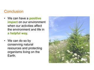 Conclusion
1
• We can have a positive
impact on our environment
when our activities affect
the environment and life in
a helpful way.
• We can do so by
conserving natural
resources and protecting
organisms living on the
Earth.
 