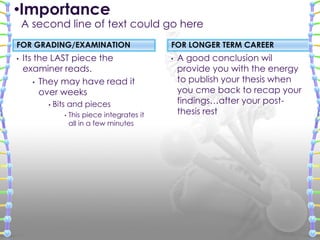 FOR GRADING/EXAMINATION
• Its the LAST piece the
examiner reads.
• They may have read it
over weeks
• Bits and pieces
• This piece integrates it
all in a few minutes
• A good conclusion wil
provide you with the energy
to publish your thesis when
you cme back to recap your
findings…after your post-
thesis rest
FOR LONGER TERM CAREER
•Importance
A second line of text could go here
 