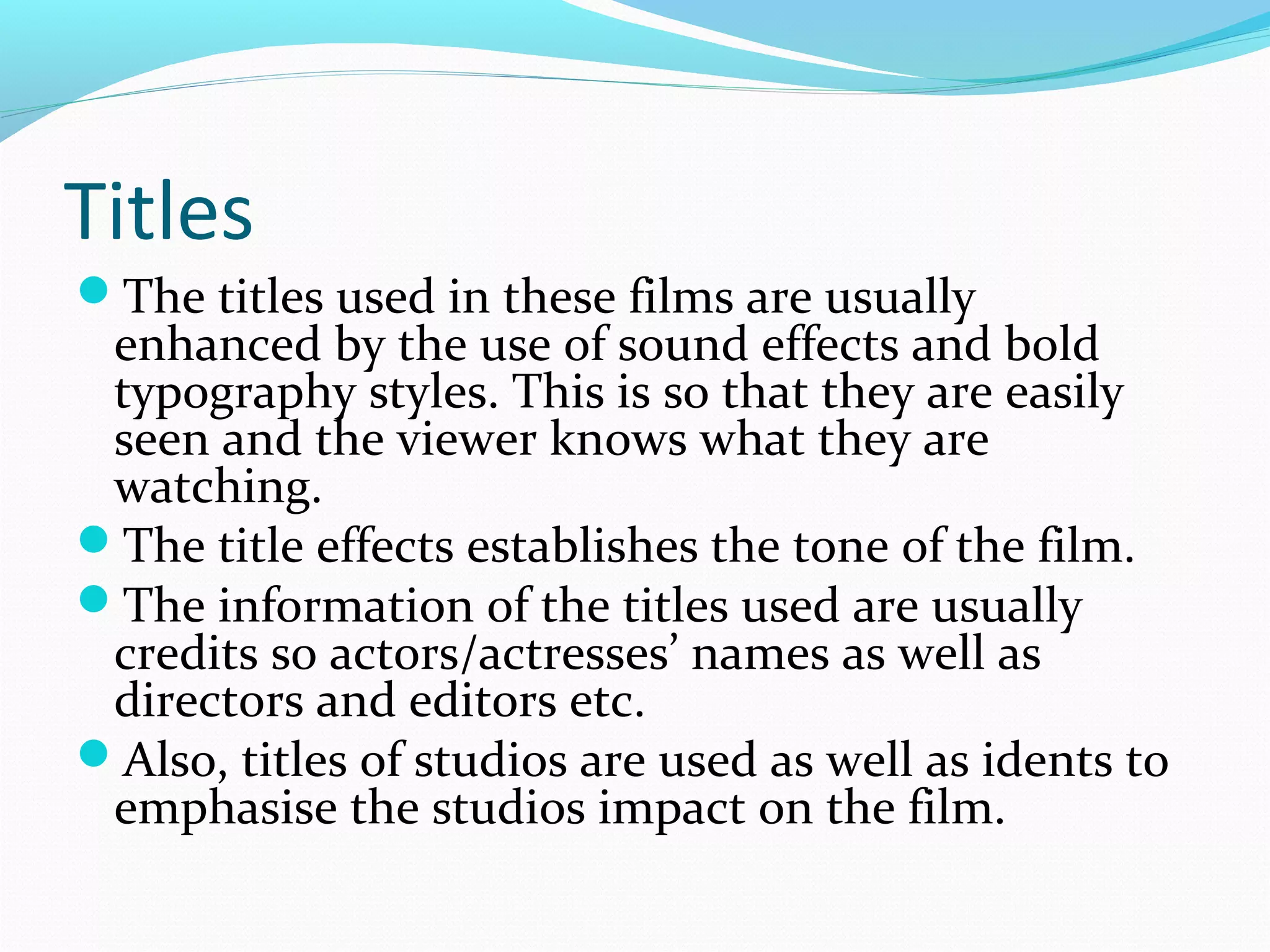 Titles
The titles used in these films are usually

enhanced by the use of sound effects and bold
typography styles. This is so that they are easily
seen and the viewer knows what they are
watching.
The title effects establishes the tone of the film.
The information of the titles used are usually
credits so actors/actresses’ names as well as
directors and editors etc.
Also, titles of studios are used as well as idents to
emphasise the studios impact on the film.

 