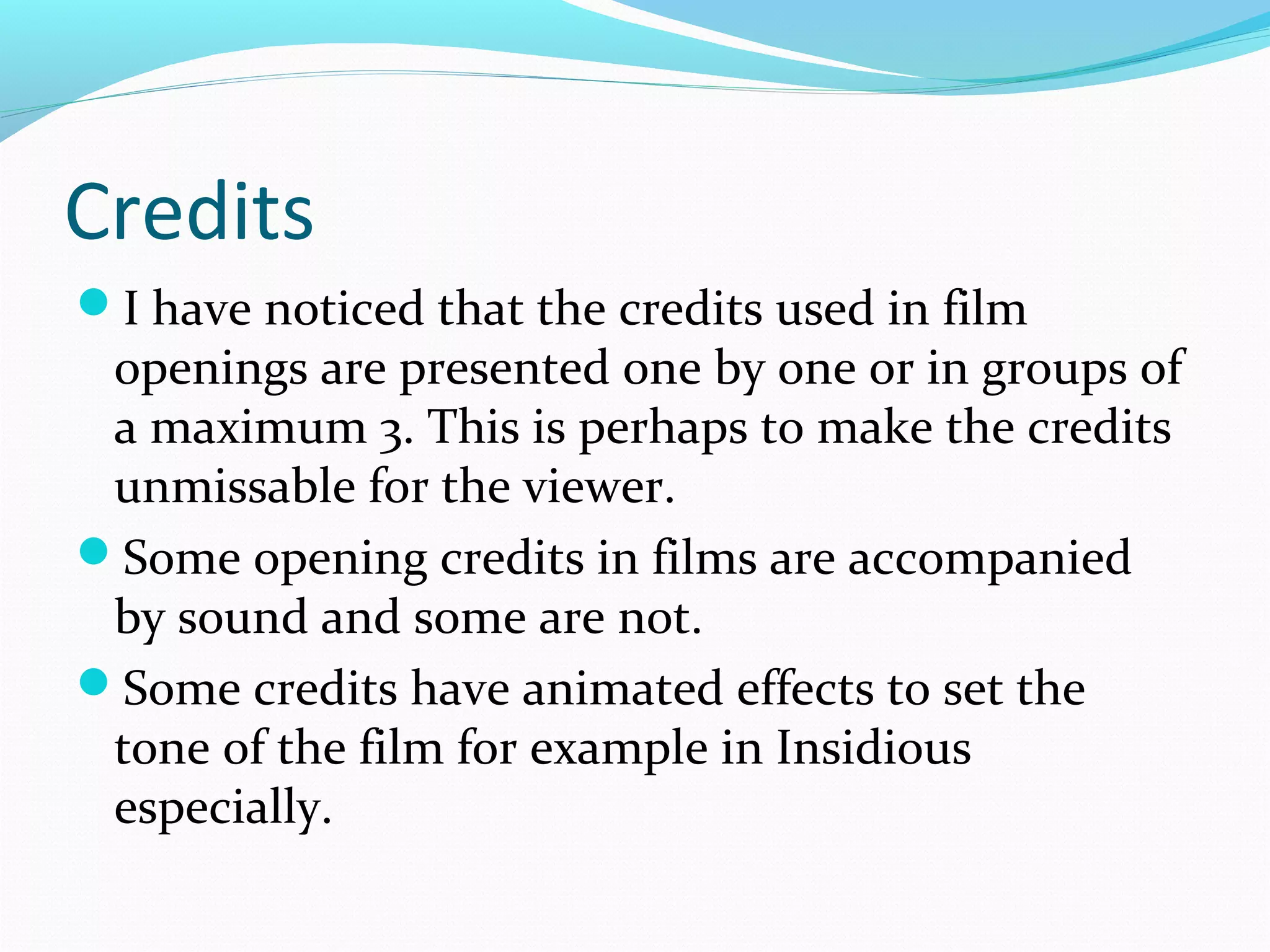 Credits
I have noticed that the credits used in film

openings are presented one by one or in groups of
a maximum 3. This is perhaps to make the credits
unmissable for the viewer.
Some opening credits in films are accompanied
by sound and some are not.
Some credits have animated effects to set the
tone of the film for example in Insidious
especially.

 