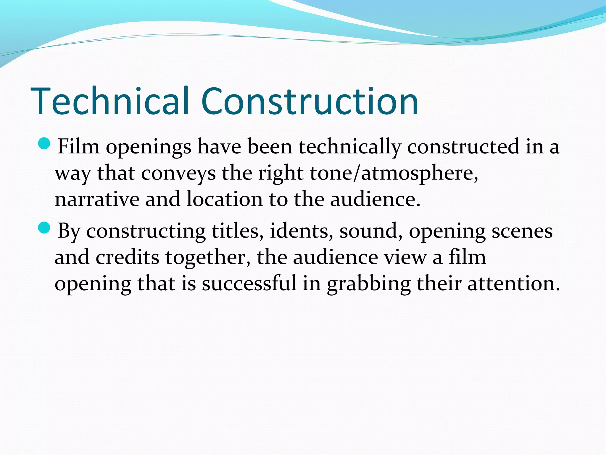 Technical Construction
Film openings have been technically constructed in a

way that conveys the right tone/atmosphere,
narrative and location to the audience.
By constructing titles, idents, sound, opening scenes
and credits together, the audience view a film
opening that is successful in grabbing their attention.

 