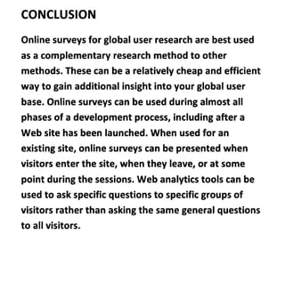 CONCLUSION
Online surveys for global user research are best used
as a complementary research method to other
methods. These can be a relatively cheap and efficient
way to gain additional insight into your global user
base. Online surveys can be used during almost al
phases of a development process, including after a
Web site has been launched. When used for an
existing site, online surveys can be presented when
visitors enter the site, when they leave, or at some
point during the sessions. Web analytics tools can be
used to ask specific questions to specific groups of
visitors rather than asking the same general questions
to all visitors.
 