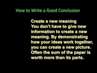 How to Write a Good Conclusion
Create a new meaning
You don't have to give new
information to create a new
meaning. By demonstrating
how your ideas work together,
you can create a new picture.
Often the sum of the paper is
worth more than its parts.
 