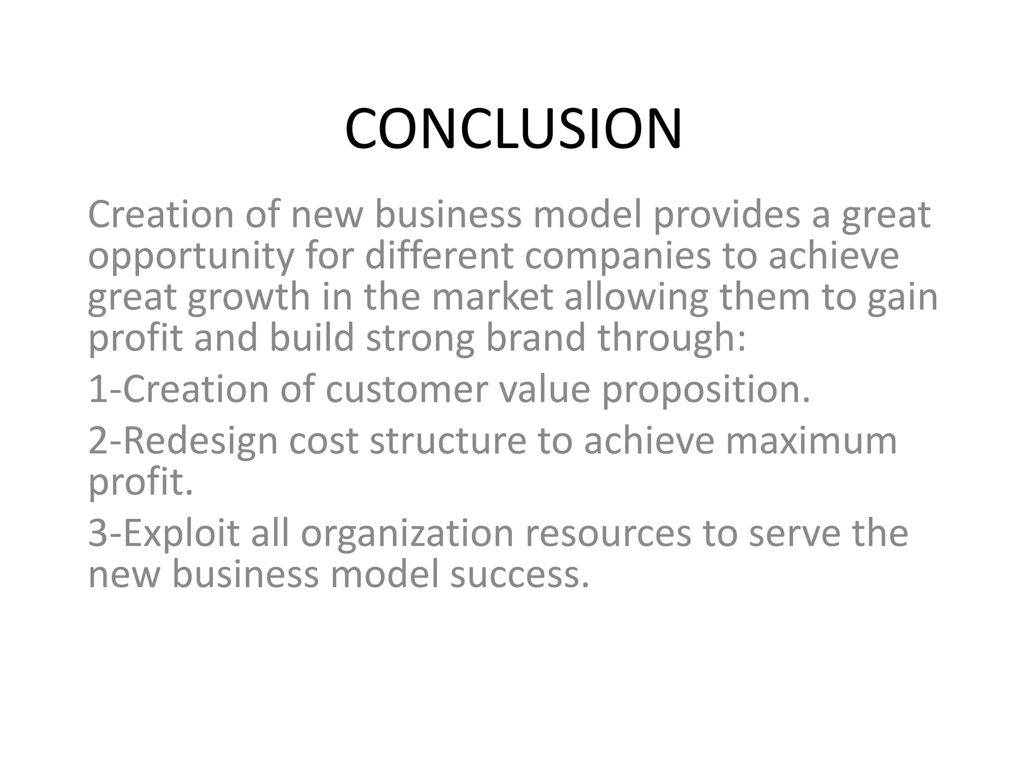 CONCLUSION
Creation of new business model provides a great
opportunity for different companies to achieve
great growth in the market allowing them to gain
profit and build strong brand through:
1-Creation of customer value proposition.
2-Redesign cost structure to achieve maximum
profit.
3-Exploit all organization resources to serve the
new business model success.