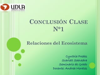 CONCLUSIÓN CLASE
       N°1

Relaciones del Ecosistema

                   Cynthia Fredes
                Scarlett Saavedra
              Seminario de Grado
          Docente: Andrea Morales
 