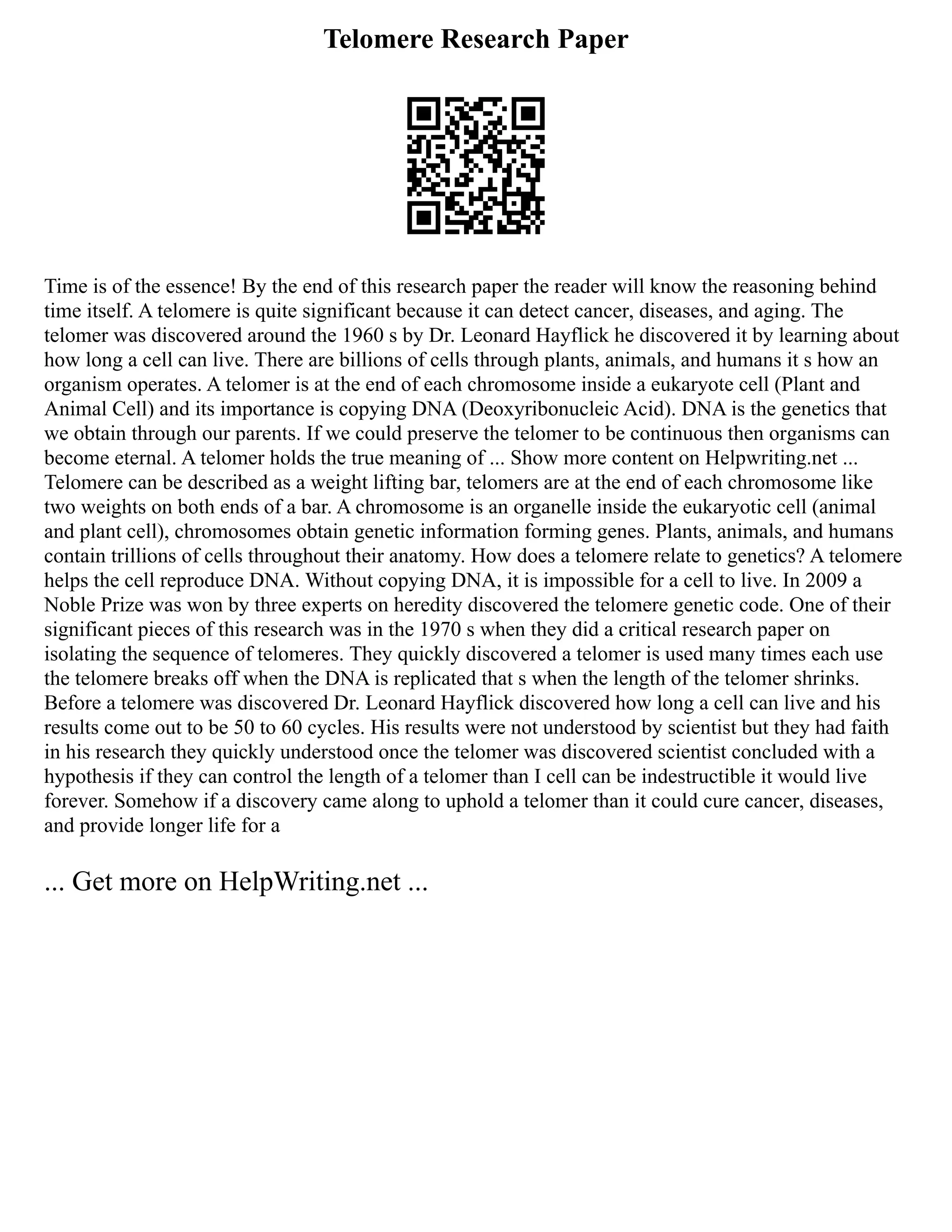 Telomere Research Paper
Time is of the essence! By the end of this research paper the reader will know the reasoning behind
time itself. A telomere is quite significant because it can detect cancer, diseases, and aging. The
telomer was discovered around the 1960 s by Dr. Leonard Hayflick he discovered it by learning about
how long a cell can live. There are billions of cells through plants, animals, and humans it s how an
organism operates. A telomer is at the end of each chromosome inside a eukaryote cell (Plant and
Animal Cell) and its importance is copying DNA (Deoxyribonucleic Acid). DNA is the genetics that
we obtain through our parents. If we could preserve the telomer to be continuous then organisms can
become eternal. A telomer holds the true meaning of ... Show more content on Helpwriting.net ...
Telomere can be described as a weight lifting bar, telomers are at the end of each chromosome like
two weights on both ends of a bar. A chromosome is an organelle inside the eukaryotic cell (animal
and plant cell), chromosomes obtain genetic information forming genes. Plants, animals, and humans
contain trillions of cells throughout their anatomy. How does a telomere relate to genetics? A telomere
helps the cell reproduce DNA. Without copying DNA, it is impossible for a cell to live. In 2009 a
Noble Prize was won by three experts on heredity discovered the telomere genetic code. One of their
significant pieces of this research was in the 1970 s when they did a critical research paper on
isolating the sequence of telomeres. They quickly discovered a telomer is used many times each use
the telomere breaks off when the DNA is replicated that s when the length of the telomer shrinks.
Before a telomere was discovered Dr. Leonard Hayflick discovered how long a cell can live and his
results come out to be 50 to 60 cycles. His results were not understood by scientist but they had faith
in his research they quickly understood once the telomer was discovered scientist concluded with a
hypothesis if they can control the length of a telomer than I cell can be indestructible it would live
forever. Somehow if a discovery came along to uphold a telomer than it could cure cancer, diseases,
and provide longer life for a
... Get more on HelpWriting.net ...
 