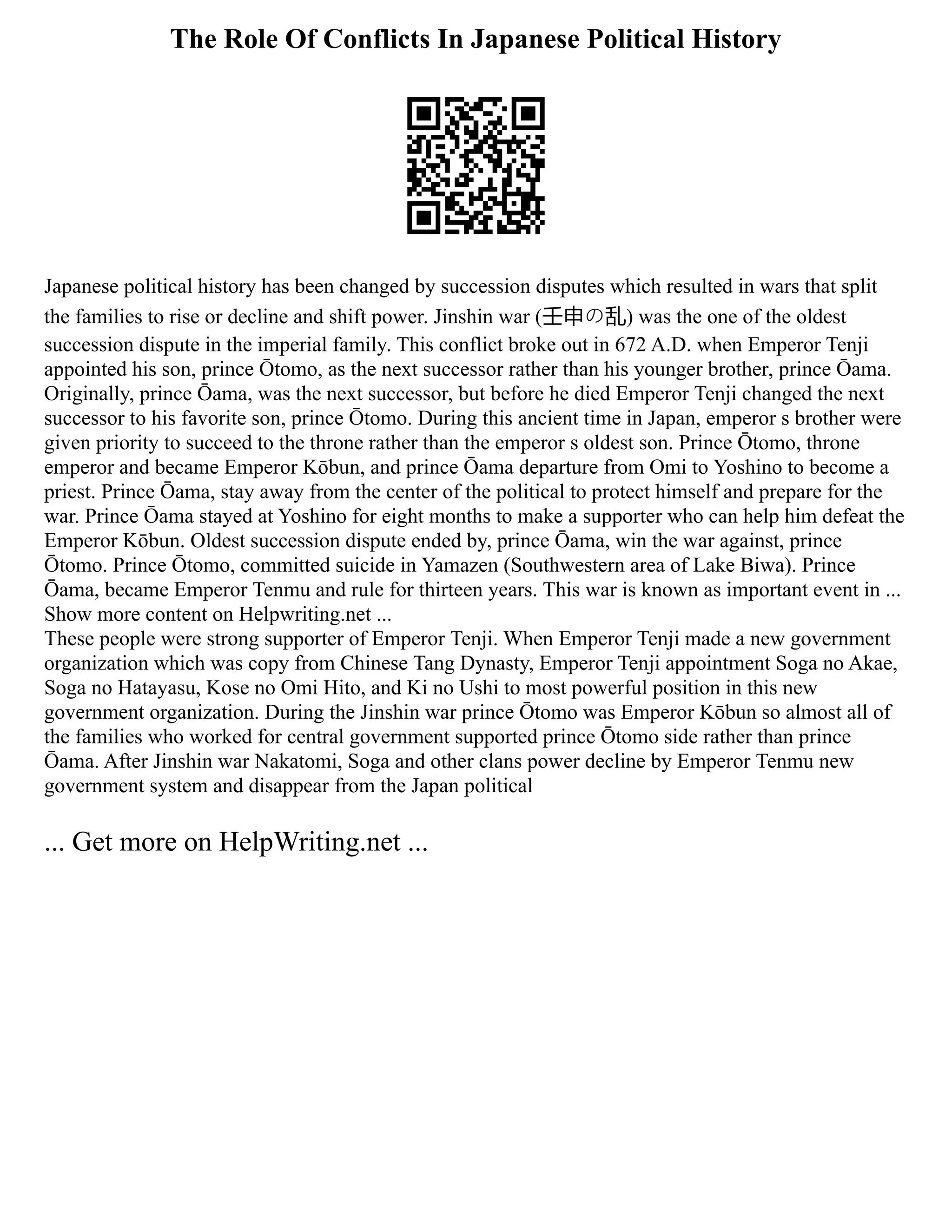 The Role Of Conflicts In Japanese Political History
Japanese political history has been changed by succession disputes which resulted in wars that split
the families to rise or decline and shift power. Jinshin war (壬申の乱) was the one of the oldest
succession dispute in the imperial family. This conflict broke out in 672 A.D. when Emperor Tenji
appointed his son, prince Ōtomo, as the next successor rather than his younger brother, prince Ōama.
Originally, prince Ōama, was the next successor, but before he died Emperor Tenji changed the next
successor to his favorite son, prince Ōtomo. During this ancient time in Japan, emperor s brother were
given priority to succeed to the throne rather than the emperor s oldest son. Prince Ōtomo, throne
emperor and became Emperor Kōbun, and prince Ōama departure from Omi to Yoshino to become a
priest. Prince Ōama, stay away from the center of the political to protect himself and prepare for the
war. Prince Ōama stayed at Yoshino for eight months to make a supporter who can help him defeat the
Emperor Kōbun. Oldest succession dispute ended by, prince Ōama, win the war against, prince
Ōtomo. Prince Ōtomo, committed suicide in Yamazen (Southwestern area of Lake Biwa). Prince
Ōama, became Emperor Tenmu and rule for thirteen years. This war is known as important event in ...
Show more content on Helpwriting.net ...
These people were strong supporter of Emperor Tenji. When Emperor Tenji made a new government
organization which was copy from Chinese Tang Dynasty, Emperor Tenji appointment Soga no Akae,
Soga no Hatayasu, Kose no Omi Hito, and Ki no Ushi to most powerful position in this new
government organization. During the Jinshin war prince Ōtomo was Emperor Kōbun so almost all of
the families who worked for central government supported prince Ōtomo side rather than prince
Ōama. After Jinshin war Nakatomi, Soga and other clans power decline by Emperor Tenmu new
government system and disappear from the Japan political
... Get more on HelpWriting.net ...
 