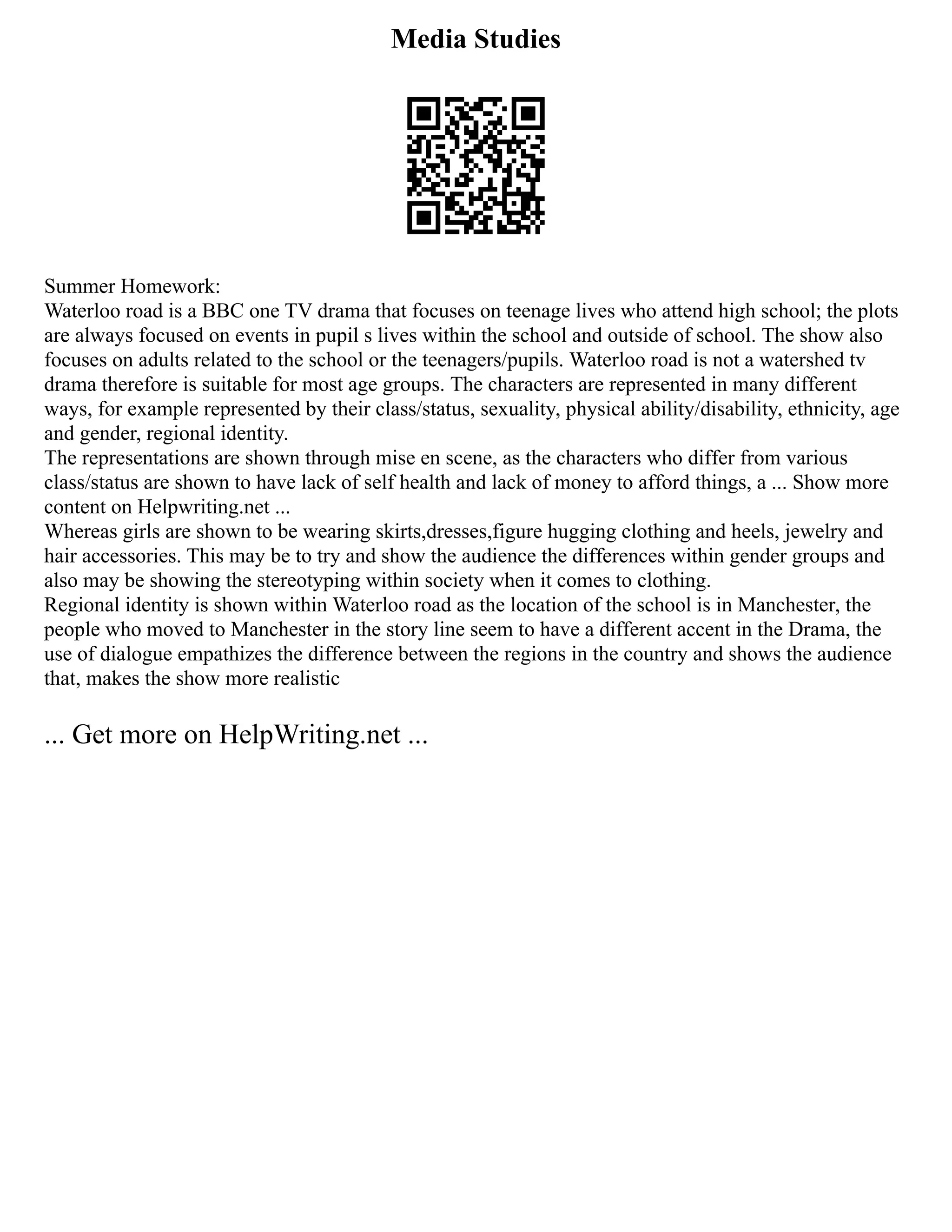 Media Studies
Summer Homework:
Waterloo road is a BBC one TV drama that focuses on teenage lives who attend high school; the plots
are always focused on events in pupil s lives within the school and outside of school. The show also
focuses on adults related to the school or the teenagers/pupils. Waterloo road is not a watershed tv
drama therefore is suitable for most age groups. The characters are represented in many different
ways, for example represented by their class/status, sexuality, physical ability/disability, ethnicity, age
and gender, regional identity.
The representations are shown through mise en scene, as the characters who differ from various
class/status are shown to have lack of self health and lack of money to afford things, a ... Show more
content on Helpwriting.net ...
Whereas girls are shown to be wearing skirts,dresses,figure hugging clothing and heels, jewelry and
hair accessories. This may be to try and show the audience the differences within gender groups and
also may be showing the stereotyping within society when it comes to clothing.
Regional identity is shown within Waterloo road as the location of the school is in Manchester, the
people who moved to Manchester in the story line seem to have a different accent in the Drama, the
use of dialogue empathizes the difference between the regions in the country and shows the audience
that, makes the show more realistic
... Get more on HelpWriting.net ...
 