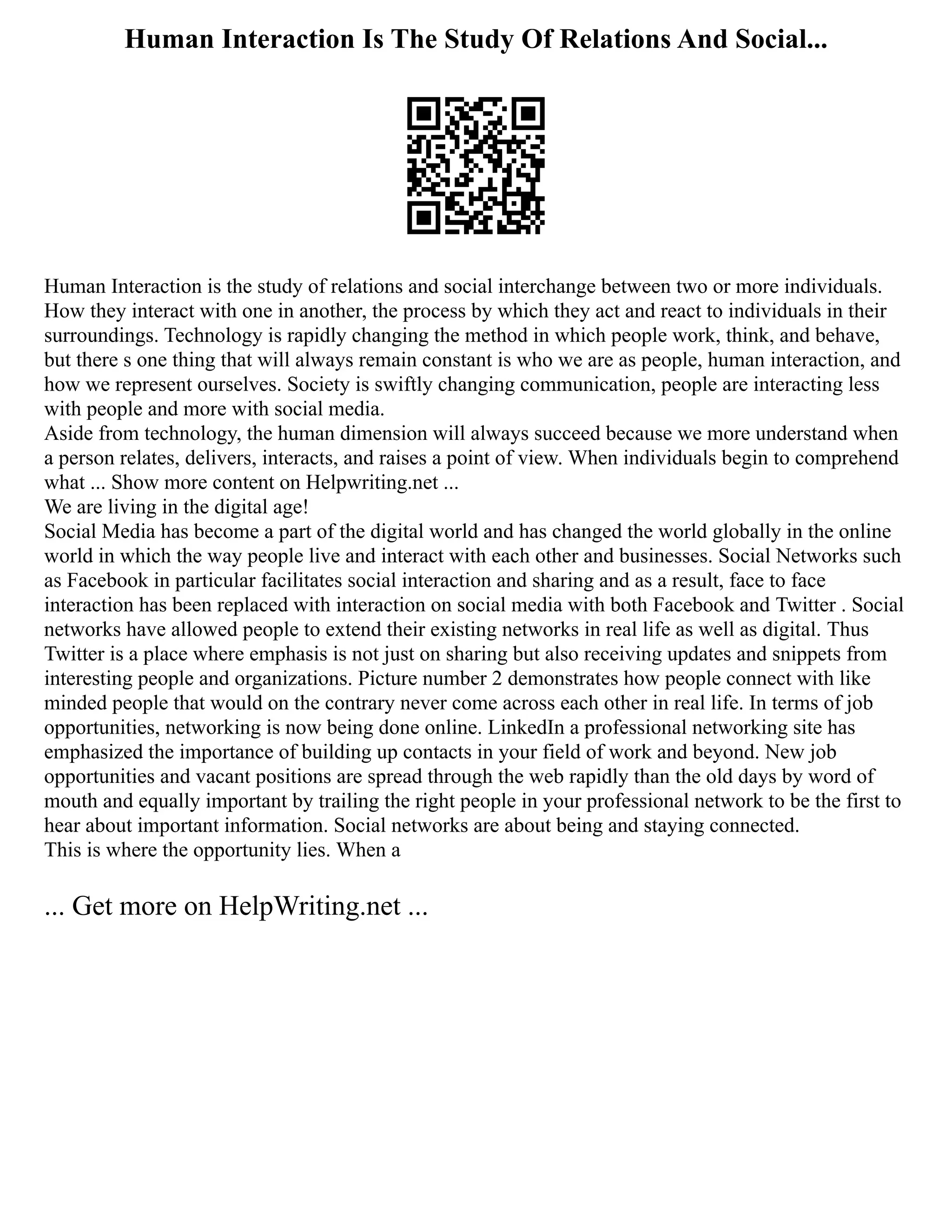 Human Interaction Is The Study Of Relations And Social...
Human Interaction is the study of relations and social interchange between two or more individuals.
How they interact with one in another, the process by which they act and react to individuals in their
surroundings. Technology is rapidly changing the method in which people work, think, and behave,
but there s one thing that will always remain constant is who we are as people, human interaction, and
how we represent ourselves. Society is swiftly changing communication, people are interacting less
with people and more with social media.
Aside from technology, the human dimension will always succeed because we more understand when
a person relates, delivers, interacts, and raises a point of view. When individuals begin to comprehend
what ... Show more content on Helpwriting.net ...
We are living in the digital age!
Social Media has become a part of the digital world and has changed the world globally in the online
world in which the way people live and interact with each other and businesses. Social Networks such
as Facebook in particular facilitates social interaction and sharing and as a result, face to face
interaction has been replaced with interaction on social media with both Facebook and Twitter . Social
networks have allowed people to extend their existing networks in real life as well as digital. Thus
Twitter is a place where emphasis is not just on sharing but also receiving updates and snippets from
interesting people and organizations. Picture number 2 demonstrates how people connect with like
minded people that would on the contrary never come across each other in real life. In terms of job
opportunities, networking is now being done online. LinkedIn a professional networking site has
emphasized the importance of building up contacts in your field of work and beyond. New job
opportunities and vacant positions are spread through the web rapidly than the old days by word of
mouth and equally important by trailing the right people in your professional network to be the first to
hear about important information. Social networks are about being and staying connected.
This is where the opportunity lies. When a
... Get more on HelpWriting.net ...
 